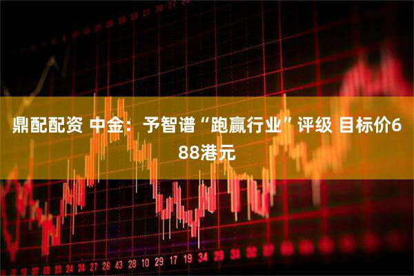 鼎配配资 中金：予智谱“跑赢行业”评级 目标价688港元