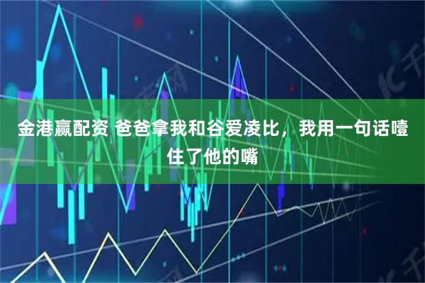 金港赢配资 爸爸拿我和谷爱凌比，我用一句话噎住了他的嘴