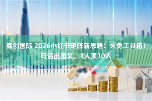 鑫创国际 2026小红书矩阵新思路！火兔工具箱1句话出图文，1人顶10人