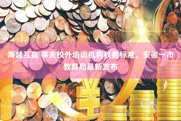 海越互赢 事关校外培训机构收费标准，安徽一市教育局最新发布