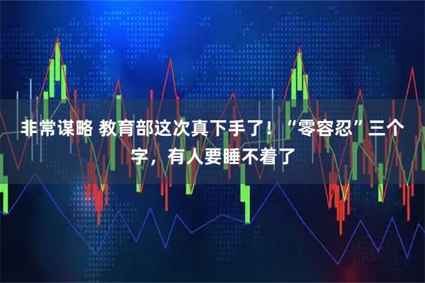 非常谋略 教育部这次真下手了！“零容忍”三个字，有人要睡不着了