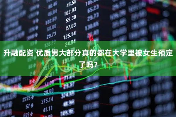 升融配资 优质男大部分真的都在大学里被女生预定了吗？