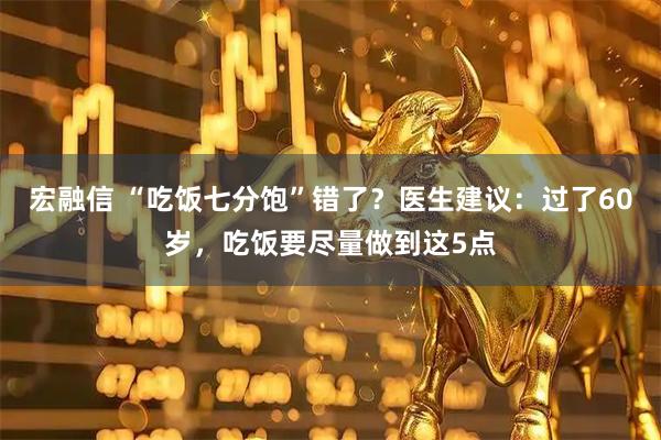 宏融信 “吃饭七分饱”错了？医生建议：过了60岁，吃饭要尽量做到这5点