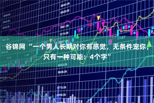 谷锦网 “一个男人长期对你有感觉，无条件宠你，只有一种可能：4个字”