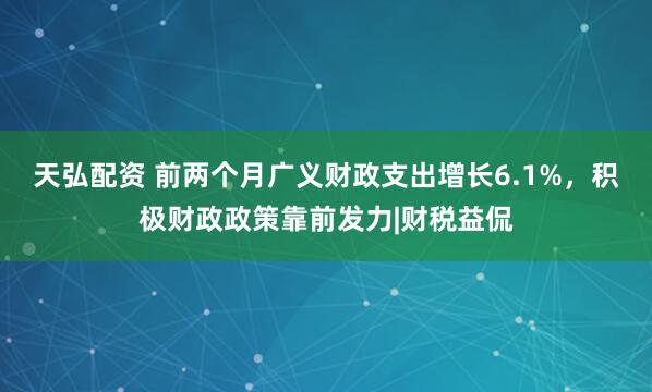 天弘配资 前两个月广义财政支出增长6.1%，积极财政政策靠前发力|财税益侃