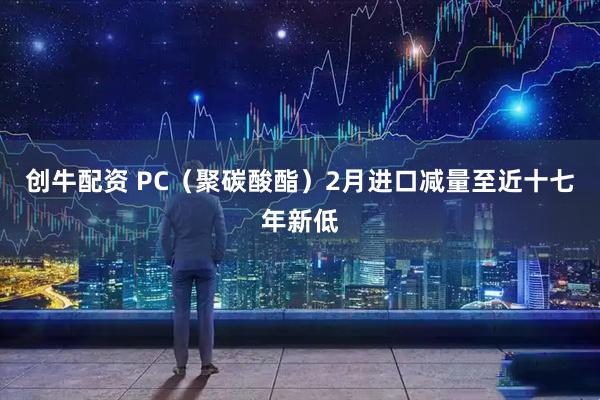 创牛配资 PC（聚碳酸酯）2月进口减量至近十七年新低