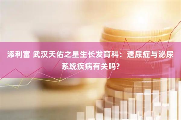 添利富 武汉天佑之星生长发育科：遗尿症与泌尿系统疾病有关吗?