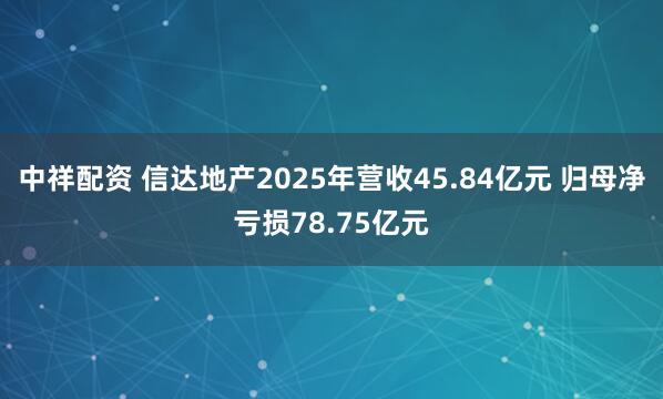 中祥配资 信达地产2025年营收45.84亿元 归母净亏损78.75亿元