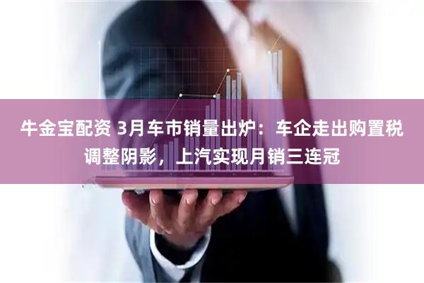 牛金宝配资 3月车市销量出炉：车企走出购置税调整阴影，上汽实现月销三连冠