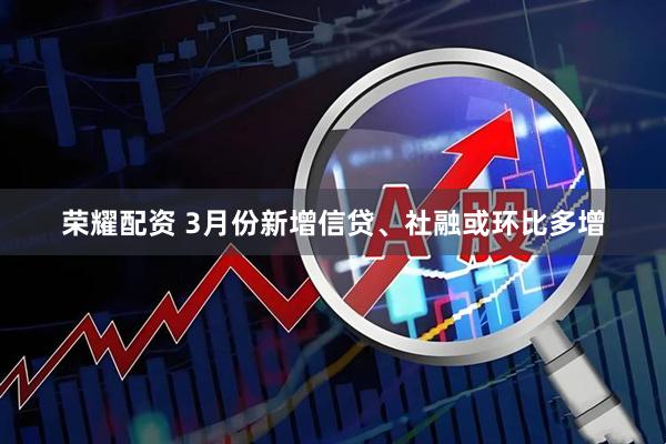 荣耀配资 3月份新增信贷、社融或环比多增