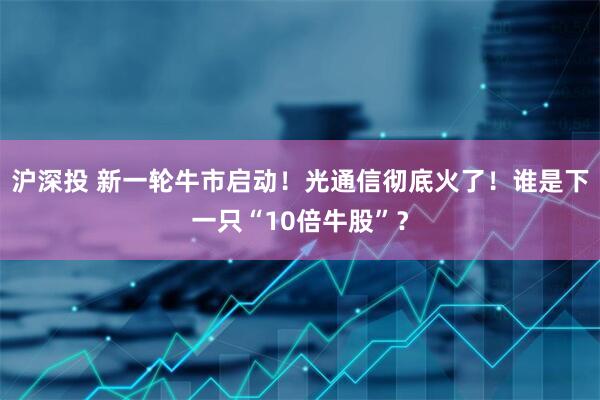 沪深投 新一轮牛市启动！光通信彻底火了！谁是下一只“10倍牛股”？