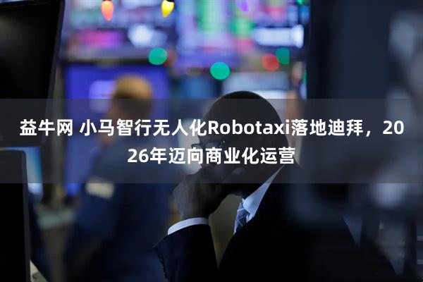 益牛网 小马智行无人化Robotaxi落地迪拜，2026年迈向商业化运营