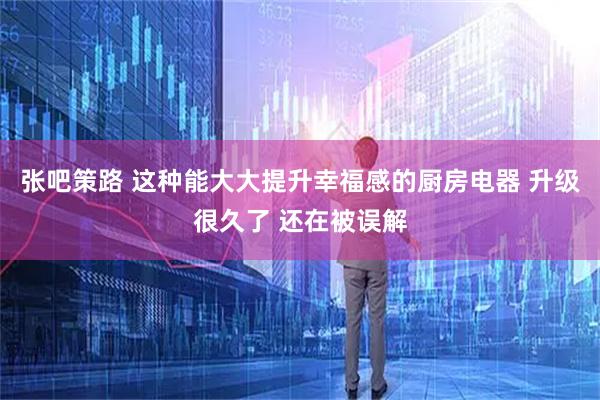 张吧策路 这种能大大提升幸福感的厨房电器 升级很久了 还在被误解