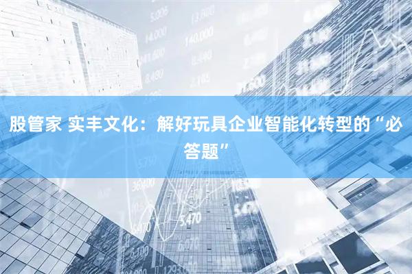 股管家 实丰文化：解好玩具企业智能化转型的“必答题”