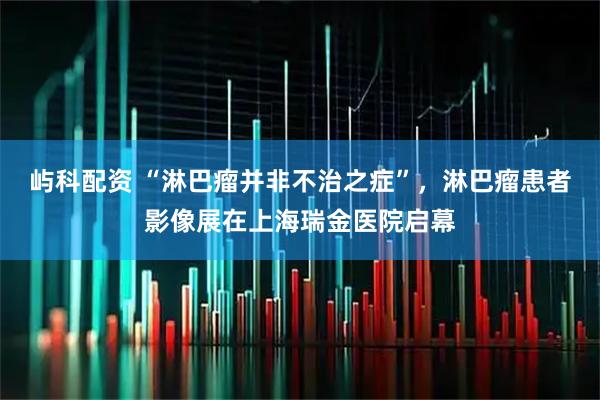 屿科配资 “淋巴瘤并非不治之症”，淋巴瘤患者影像展在上海瑞金医院启幕
