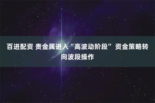 百进配资 贵金属进入“高波动阶段” 资金策略转向波段操作
