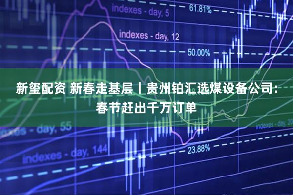 新玺配资 新春走基层丨贵州铂汇选煤设备公司：春节赶出千万订单