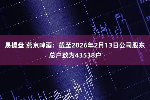 易操盘 燕京啤酒：截至2026年2月13日公司股东总户数为43538户