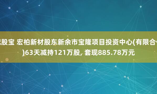 配股宝 宏柏新材股东新余市宝隆项目投资中心(有限合伙)63天减持121万股, 套现885.78万元