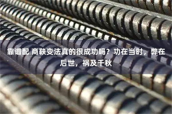 靠谱配 商鞅变法真的很成功吗？功在当时，弊在后世，祸及千秋