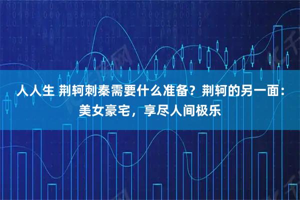 人人生 荆轲刺秦需要什么准备？荆轲的另一面：美女豪宅，享尽人间极乐