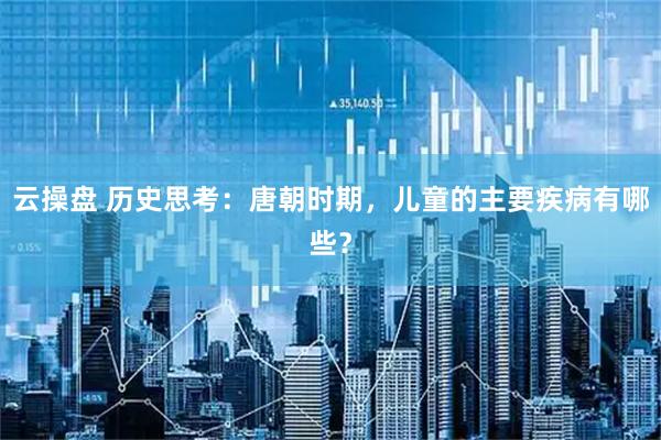 云操盘 历史思考：唐朝时期，儿童的主要疾病有哪些？