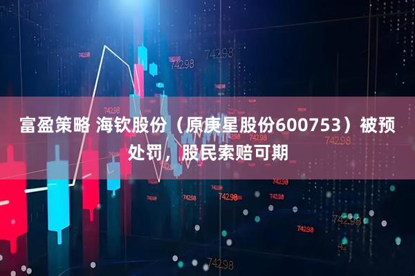 富盈策略 海钦股份（原庚星股份600753）被预处罚，股民索赔可期