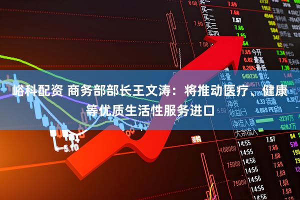 峪科配资 商务部部长王文涛：将推动医疗、健康等优质生活性服务进口